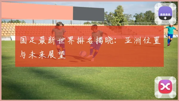 国足最新世界排名揭晓：亚洲位置与未来展望