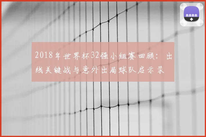 2018年世界杯32强小组赛回顾:出线关键战与意外出局球队启示录