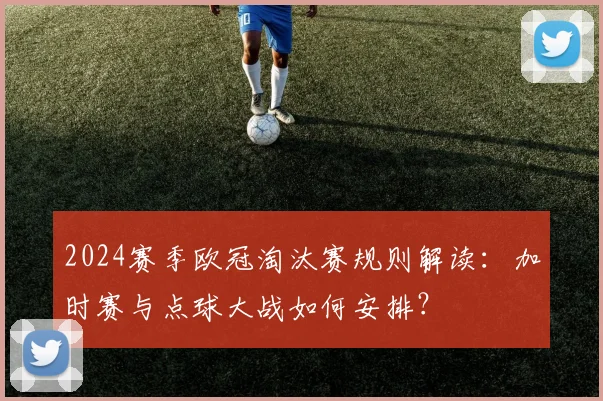 2024赛季欧冠淘汰赛规则解读:加时赛与点球大战如何安排?