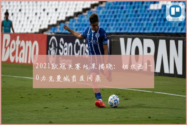 2021欧冠决赛结果揭晓：切尔西1-0力克曼城首度问鼎