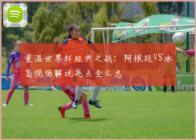 重温世界杯经典之战：阿根廷VS冰岛现场解说亮点全汇总