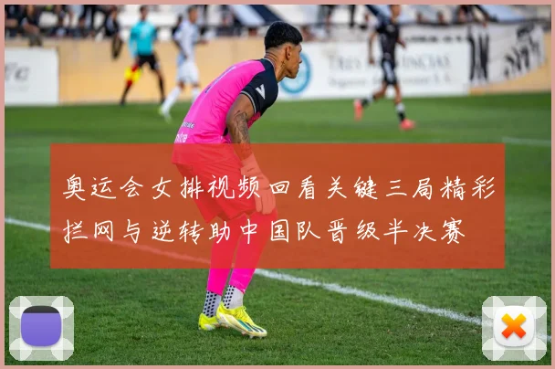 奥运会女排视频回看关键三局精彩拦网与逆转助中国队晋级半决赛
