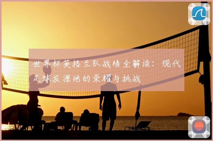 世界杯英格兰队战绩全解读:现代足球发源地的荣耀与挑战