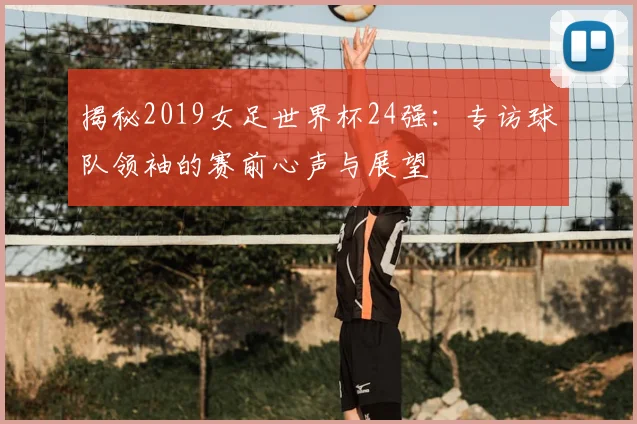 揭秘2019女足世界杯24强：专访球队领袖的赛前心声与展望