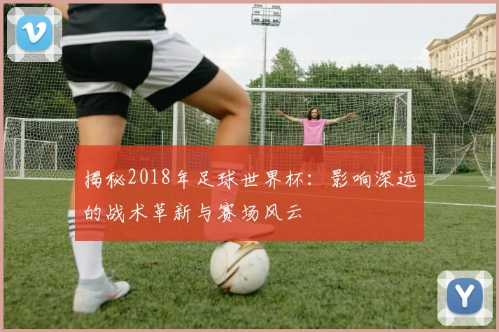 揭秘2018年足球世界杯：影响深远的战术革新与赛场风云