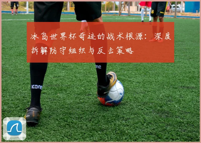 冰岛世界杯奇迹的战术根源：深度拆解防守组织与反击策略