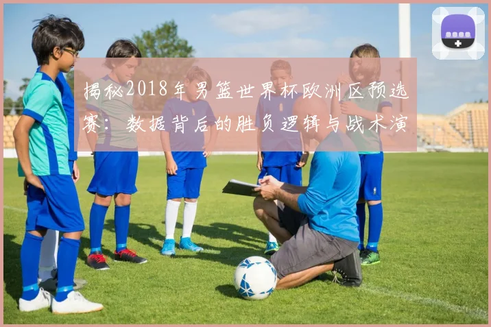 揭秘2018年男篮世界杯欧洲区预选赛：数据背后的胜负逻辑与战术演变