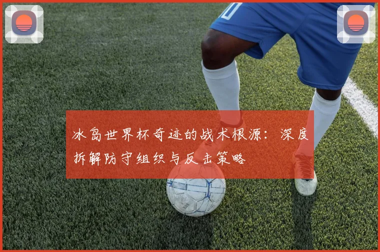 冰岛世界杯奇迹的战术根源：深度拆解防守组织与反击策略