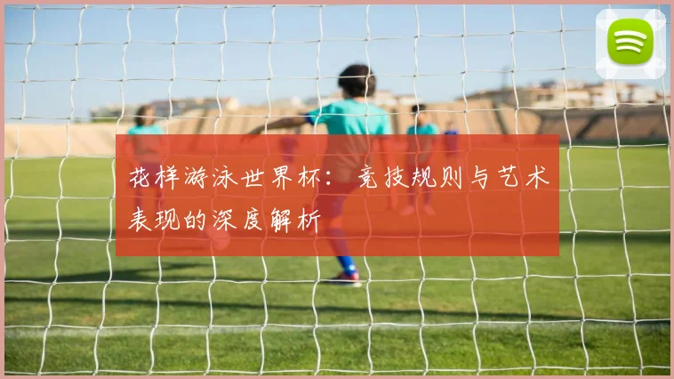 花样游泳世界杯：竞技规则与艺术表现的深度解析