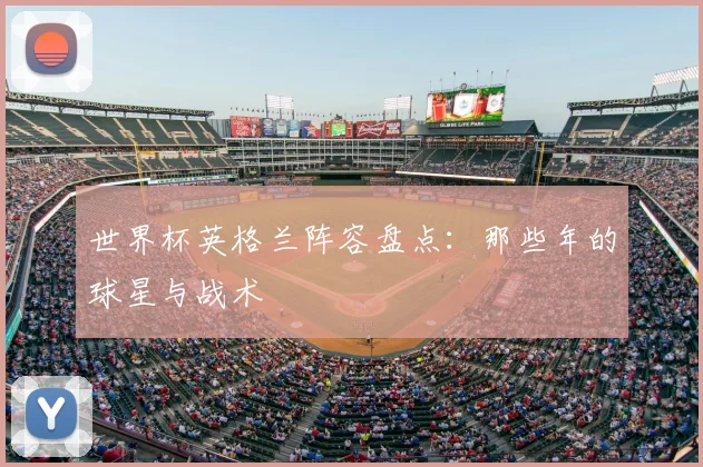 世界杯英格兰阵容盘点：那些年的球星与战术