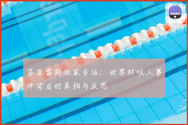 苏亚雷斯独家专访：世界杯咬人事件背后的真相与反思