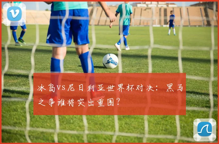 冰岛vs尼日利亚世界杯对决：黑马之争谁将突出重围？