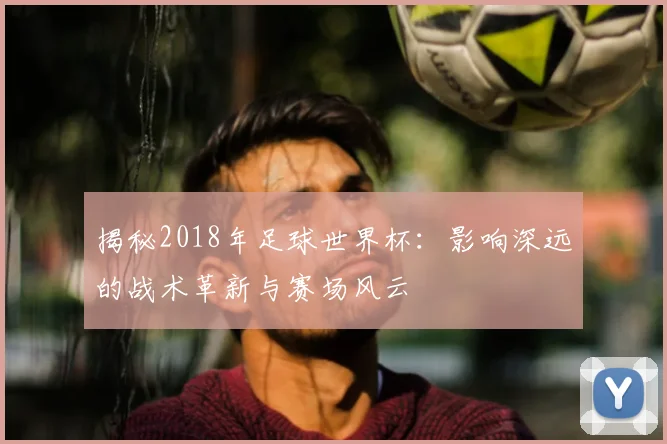 揭秘2018年足球世界杯：影响深远的战术革新与赛场风云