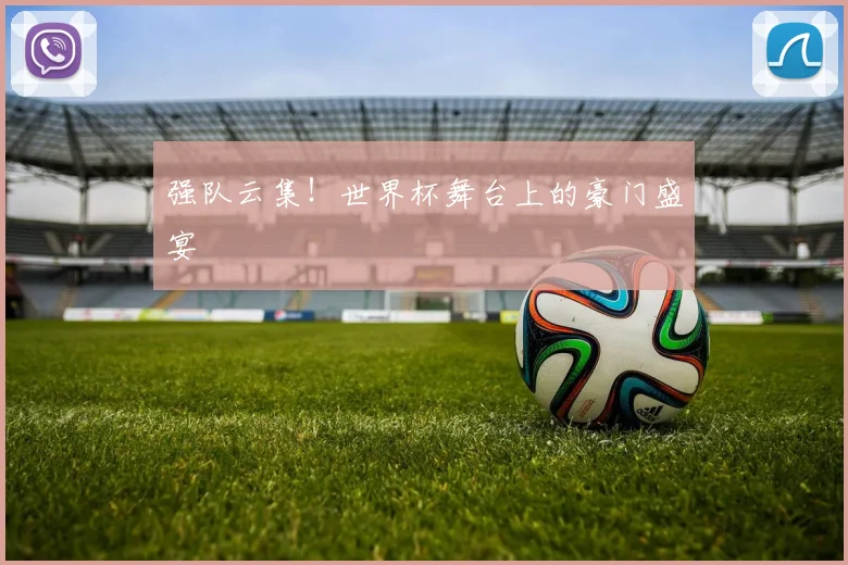 强队云集！世界杯舞台上的豪门盛宴