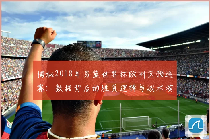 揭秘2018年男篮世界杯欧洲区预选赛：数据背后的胜负逻辑与战术演变