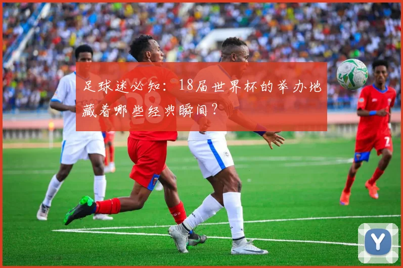 足球迷必知：18届世界杯的举办地藏着哪些经典瞬间？